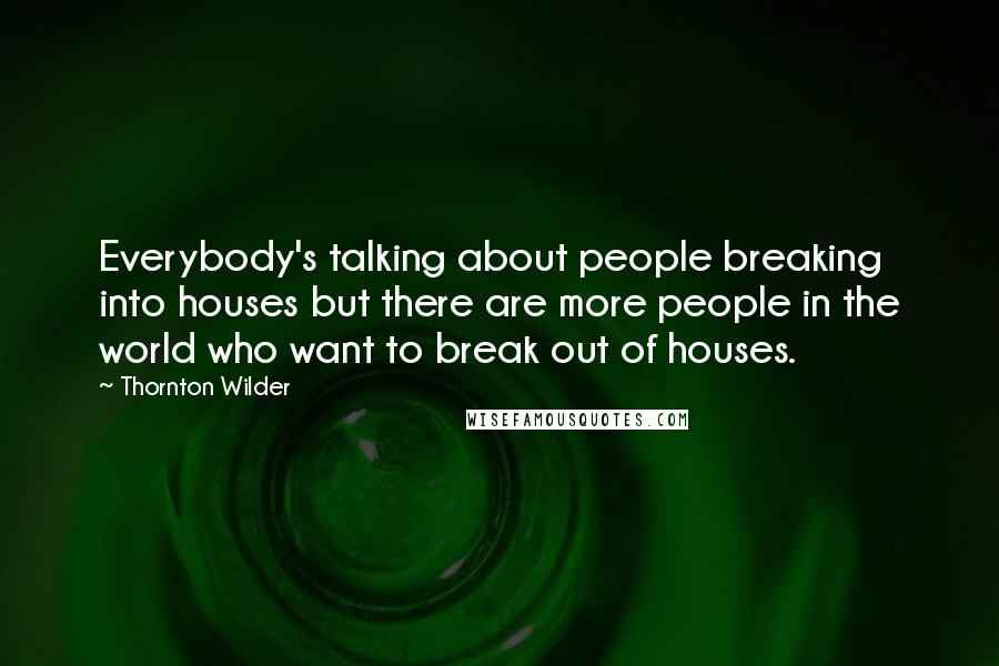 Thornton Wilder Quotes: Everybody's talking about people breaking into houses but there are more people in the world who want to break out of houses.