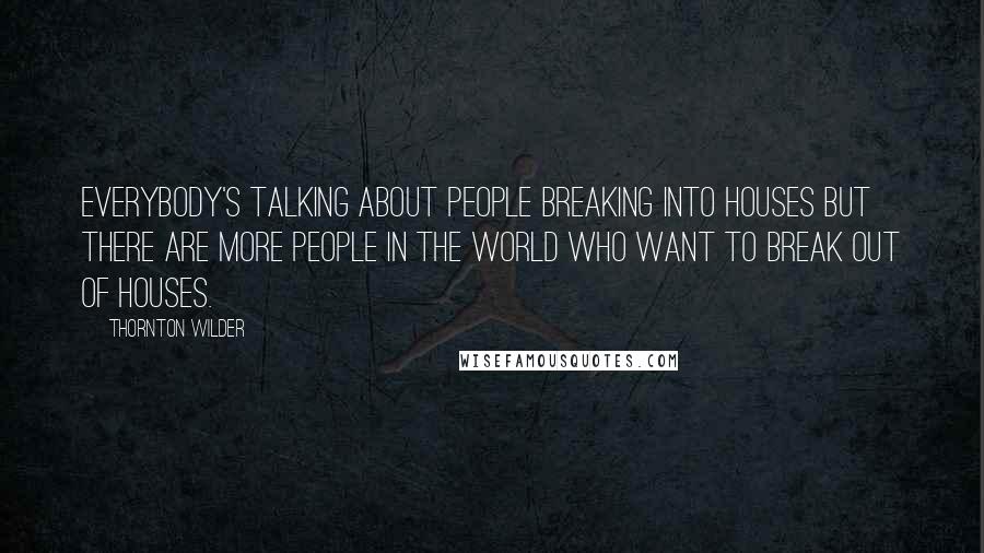 Thornton Wilder Quotes: Everybody's talking about people breaking into houses but there are more people in the world who want to break out of houses.