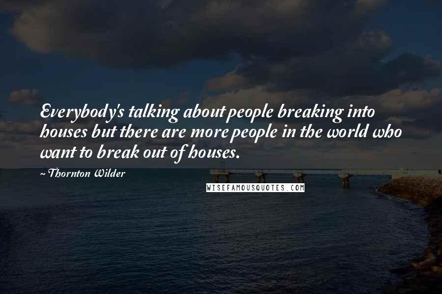 Thornton Wilder Quotes: Everybody's talking about people breaking into houses but there are more people in the world who want to break out of houses.