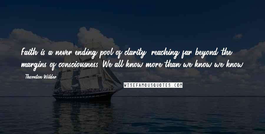 Thornton Wilder Quotes: Faith is a never-ending pool of clarity, reaching far beyond the margins of consciousness. We all know more than we know we know.