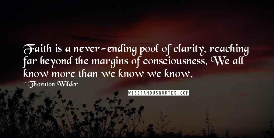 Thornton Wilder Quotes: Faith is a never-ending pool of clarity, reaching far beyond the margins of consciousness. We all know more than we know we know.