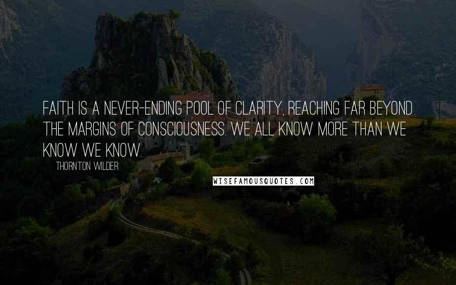 Thornton Wilder Quotes: Faith is a never-ending pool of clarity, reaching far beyond the margins of consciousness. We all know more than we know we know.