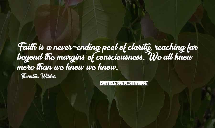 Thornton Wilder Quotes: Faith is a never-ending pool of clarity, reaching far beyond the margins of consciousness. We all know more than we know we know.