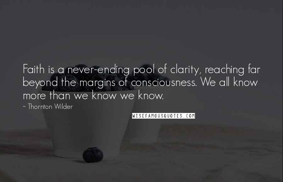 Thornton Wilder Quotes: Faith is a never-ending pool of clarity, reaching far beyond the margins of consciousness. We all know more than we know we know.