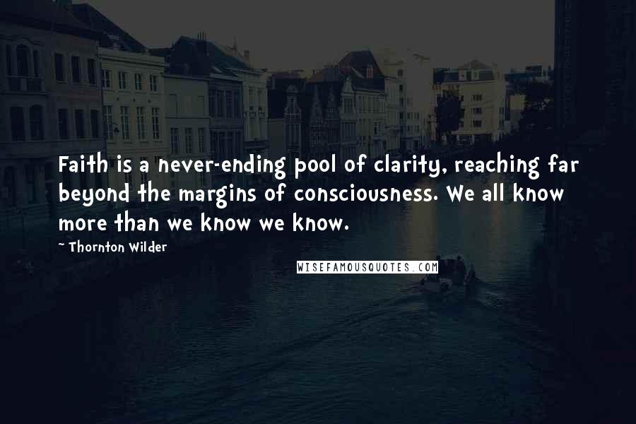 Thornton Wilder Quotes: Faith is a never-ending pool of clarity, reaching far beyond the margins of consciousness. We all know more than we know we know.