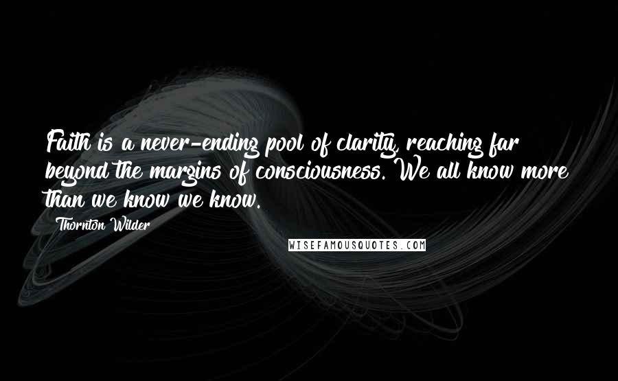 Thornton Wilder Quotes: Faith is a never-ending pool of clarity, reaching far beyond the margins of consciousness. We all know more than we know we know.