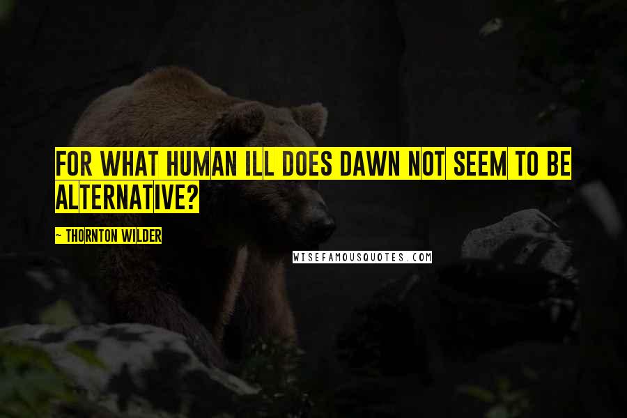 Thornton Wilder Quotes: For what human ill does dawn not seem to be alternative?