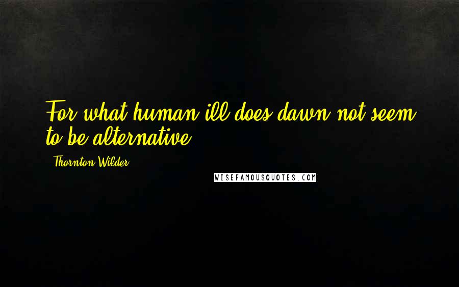 Thornton Wilder Quotes: For what human ill does dawn not seem to be alternative?