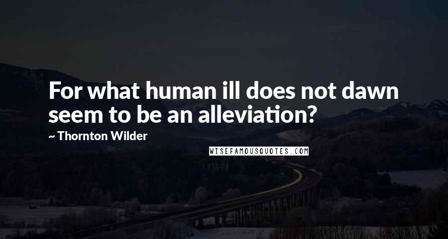 Thornton Wilder Quotes: For what human ill does not dawn seem to be an alleviation?