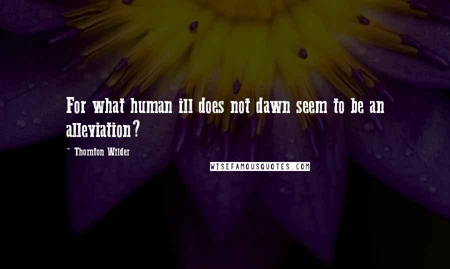 Thornton Wilder Quotes: For what human ill does not dawn seem to be an alleviation?