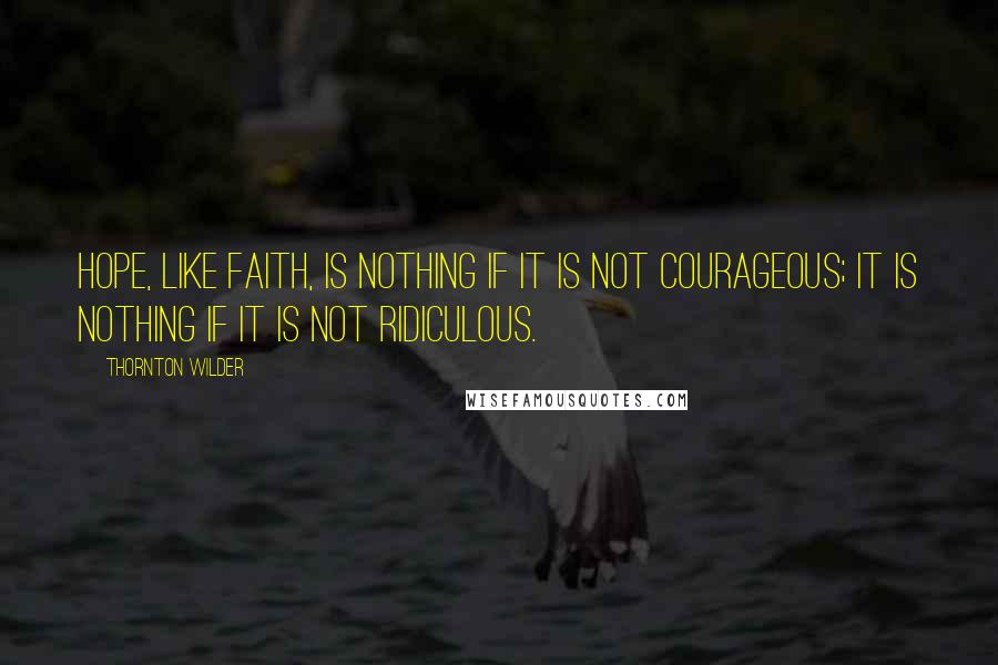 Thornton Wilder Quotes: Hope, like faith, is nothing if it is not courageous; it is nothing if it is not ridiculous.