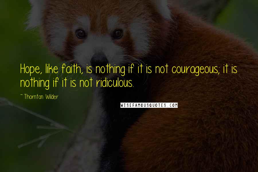 Thornton Wilder Quotes: Hope, like faith, is nothing if it is not courageous; it is nothing if it is not ridiculous.