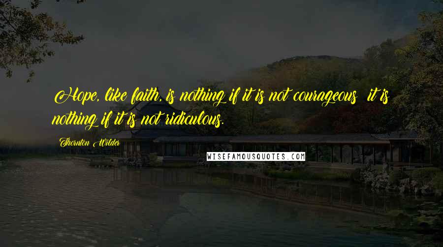 Thornton Wilder Quotes: Hope, like faith, is nothing if it is not courageous; it is nothing if it is not ridiculous.