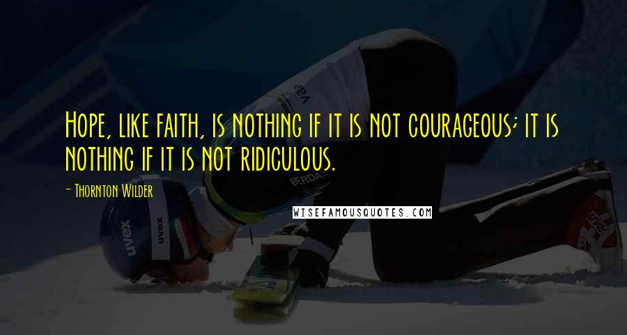 Thornton Wilder Quotes: Hope, like faith, is nothing if it is not courageous; it is nothing if it is not ridiculous.