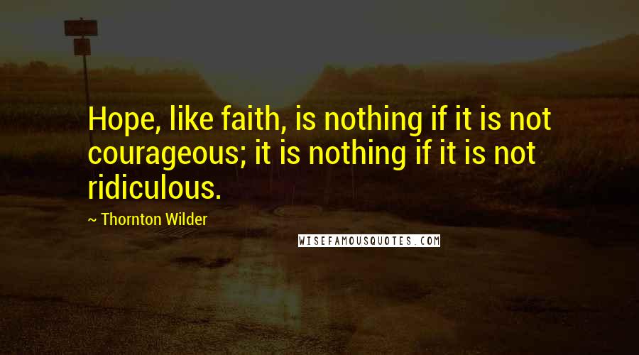 Thornton Wilder Quotes: Hope, like faith, is nothing if it is not courageous; it is nothing if it is not ridiculous.