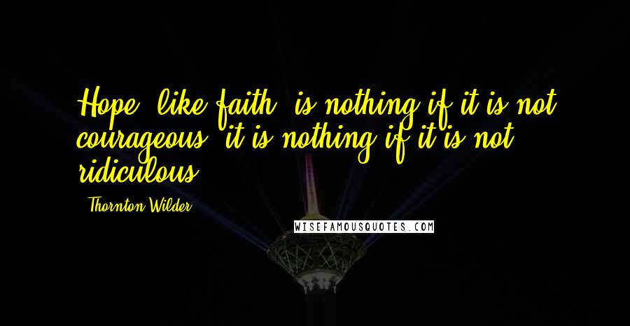 Thornton Wilder Quotes: Hope, like faith, is nothing if it is not courageous; it is nothing if it is not ridiculous.