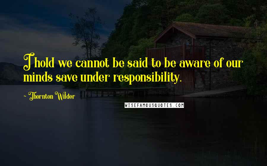 Thornton Wilder Quotes: I hold we cannot be said to be aware of our minds save under responsibility.