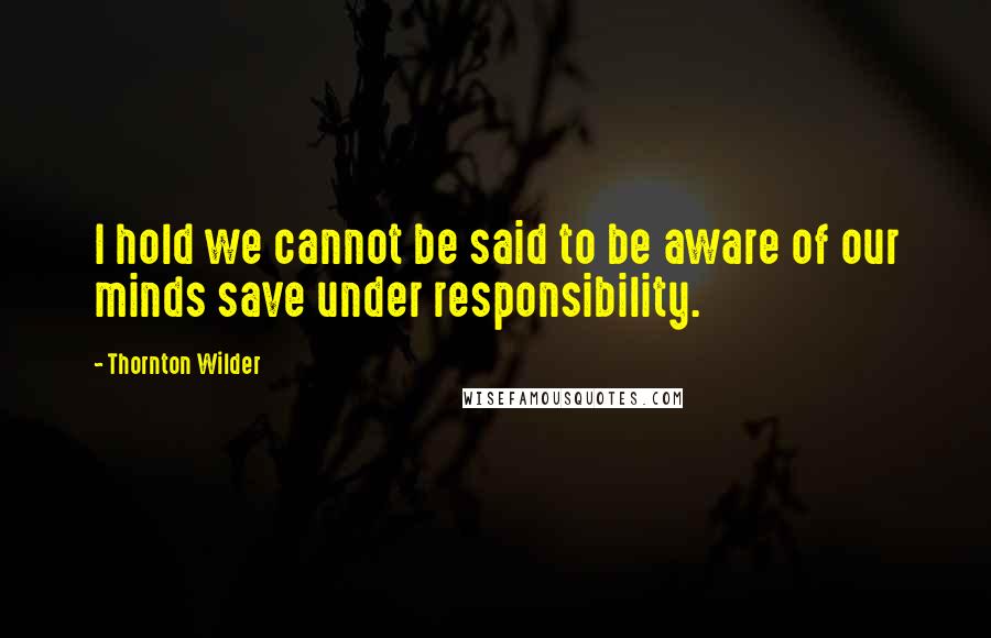 Thornton Wilder Quotes: I hold we cannot be said to be aware of our minds save under responsibility.