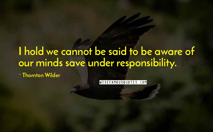 Thornton Wilder Quotes: I hold we cannot be said to be aware of our minds save under responsibility.