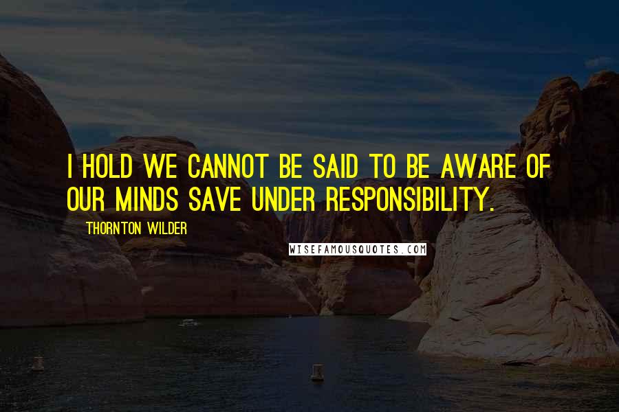 Thornton Wilder Quotes: I hold we cannot be said to be aware of our minds save under responsibility.