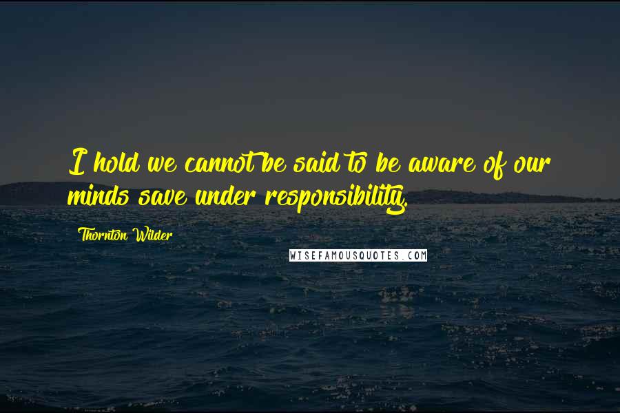 Thornton Wilder Quotes: I hold we cannot be said to be aware of our minds save under responsibility.
