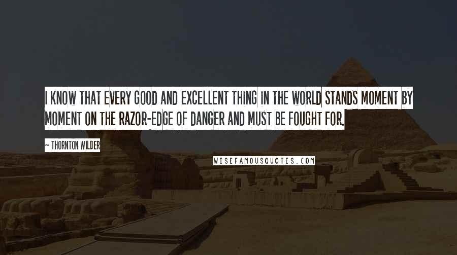 Thornton Wilder Quotes: I know that every good and excellent thing in the world stands moment by moment on the razor-edge of danger and must be fought for.