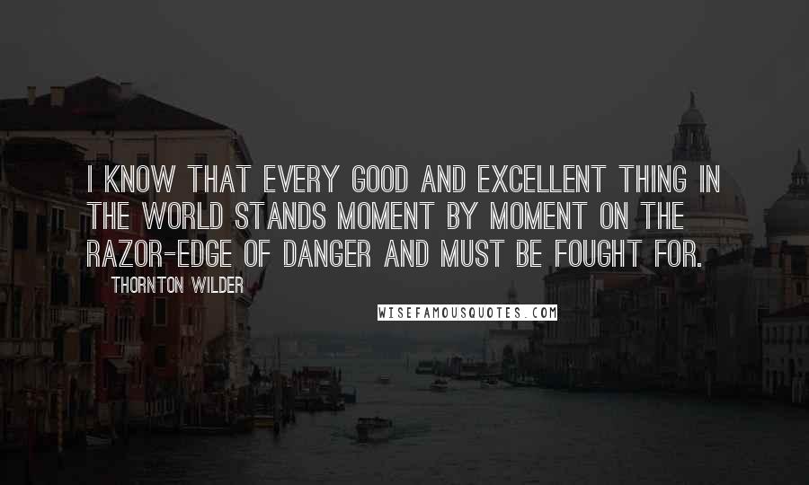 Thornton Wilder Quotes: I know that every good and excellent thing in the world stands moment by moment on the razor-edge of danger and must be fought for.