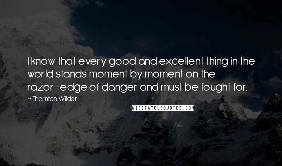 Thornton Wilder Quotes: I know that every good and excellent thing in the world stands moment by moment on the razor-edge of danger and must be fought for.
