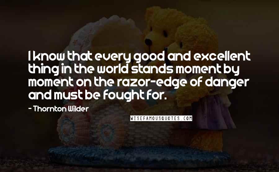 Thornton Wilder Quotes: I know that every good and excellent thing in the world stands moment by moment on the razor-edge of danger and must be fought for.