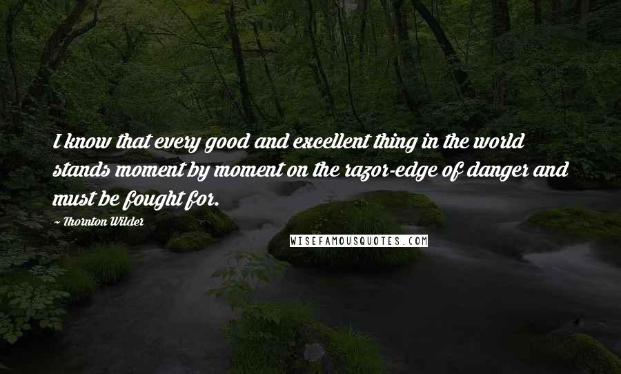 Thornton Wilder Quotes: I know that every good and excellent thing in the world stands moment by moment on the razor-edge of danger and must be fought for.