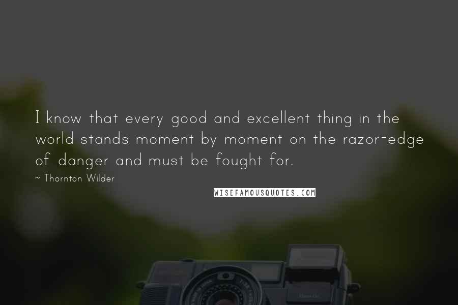 Thornton Wilder Quotes: I know that every good and excellent thing in the world stands moment by moment on the razor-edge of danger and must be fought for.