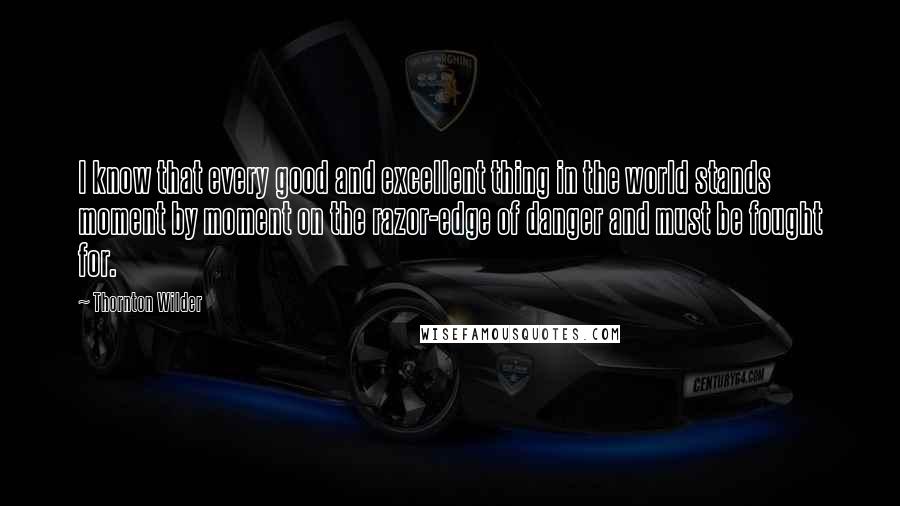 Thornton Wilder Quotes: I know that every good and excellent thing in the world stands moment by moment on the razor-edge of danger and must be fought for.