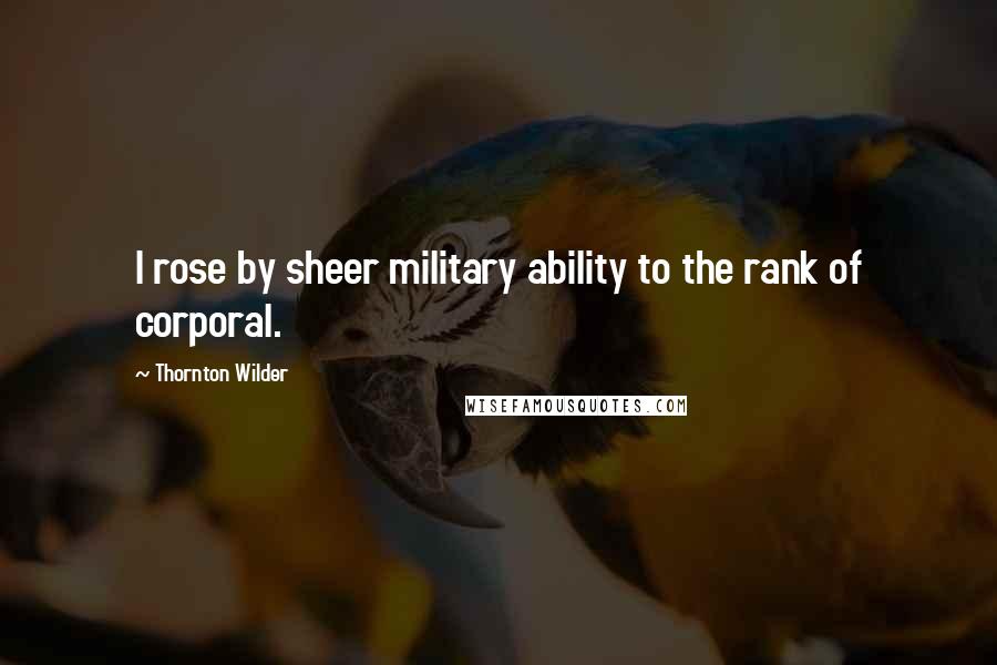 Thornton Wilder Quotes: I rose by sheer military ability to the rank of corporal.