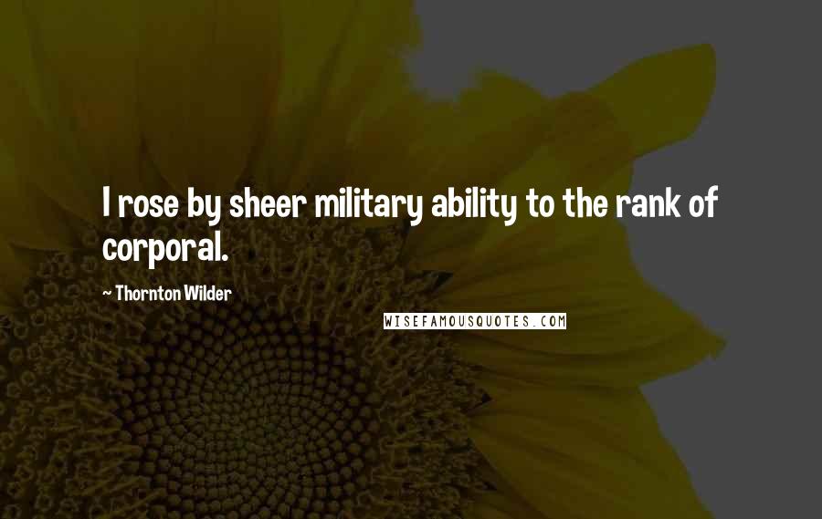 Thornton Wilder Quotes: I rose by sheer military ability to the rank of corporal.