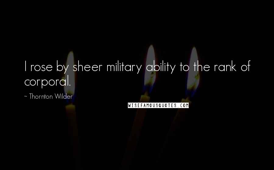 Thornton Wilder Quotes: I rose by sheer military ability to the rank of corporal.