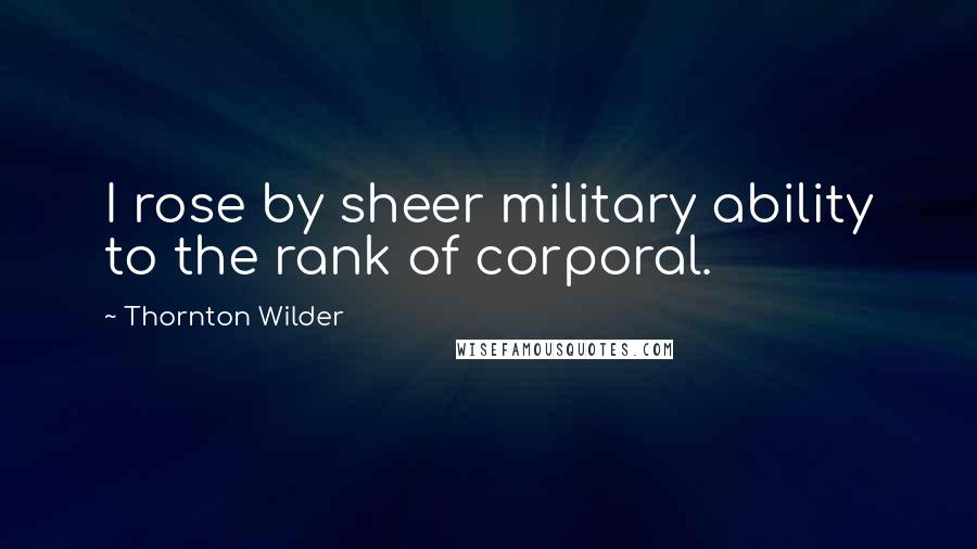 Thornton Wilder Quotes: I rose by sheer military ability to the rank of corporal.