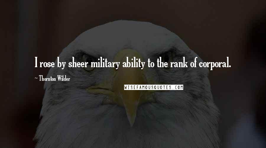 Thornton Wilder Quotes: I rose by sheer military ability to the rank of corporal.