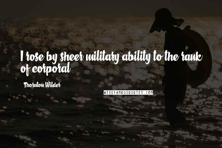 Thornton Wilder Quotes: I rose by sheer military ability to the rank of corporal.