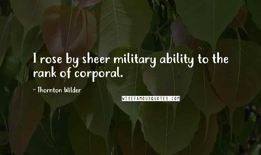 Thornton Wilder Quotes: I rose by sheer military ability to the rank of corporal.