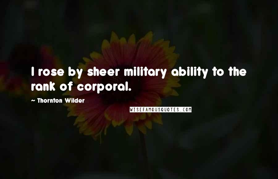 Thornton Wilder Quotes: I rose by sheer military ability to the rank of corporal.