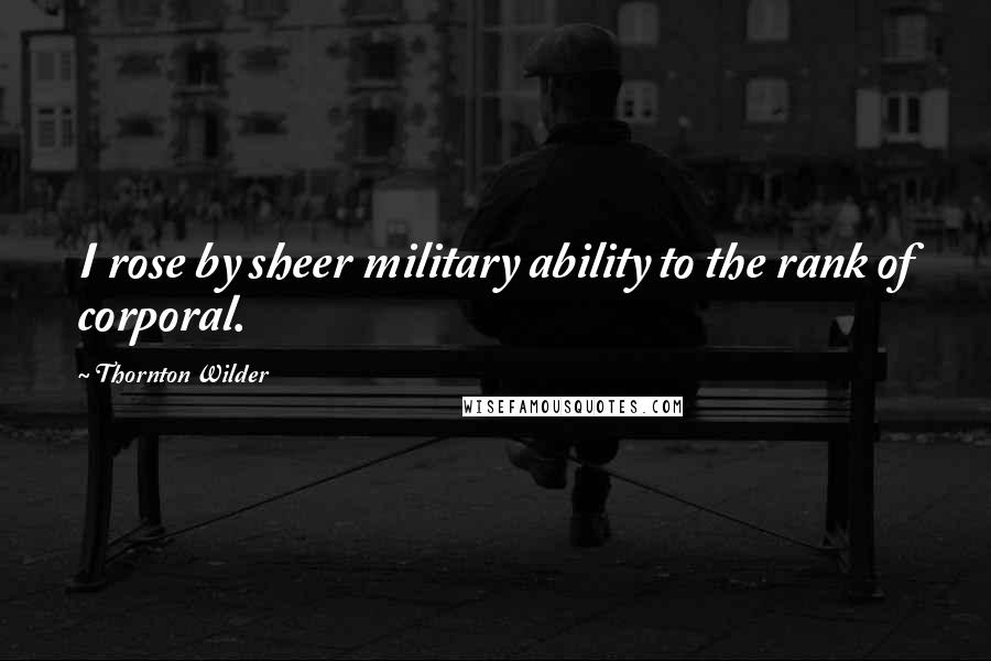 Thornton Wilder Quotes: I rose by sheer military ability to the rank of corporal.