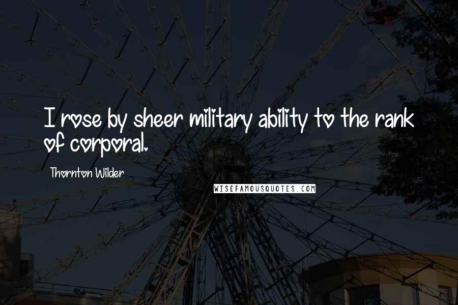 Thornton Wilder Quotes: I rose by sheer military ability to the rank of corporal.