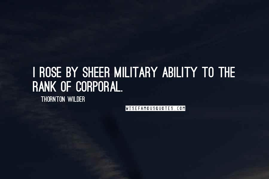 Thornton Wilder Quotes: I rose by sheer military ability to the rank of corporal.