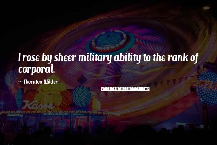 Thornton Wilder Quotes: I rose by sheer military ability to the rank of corporal.