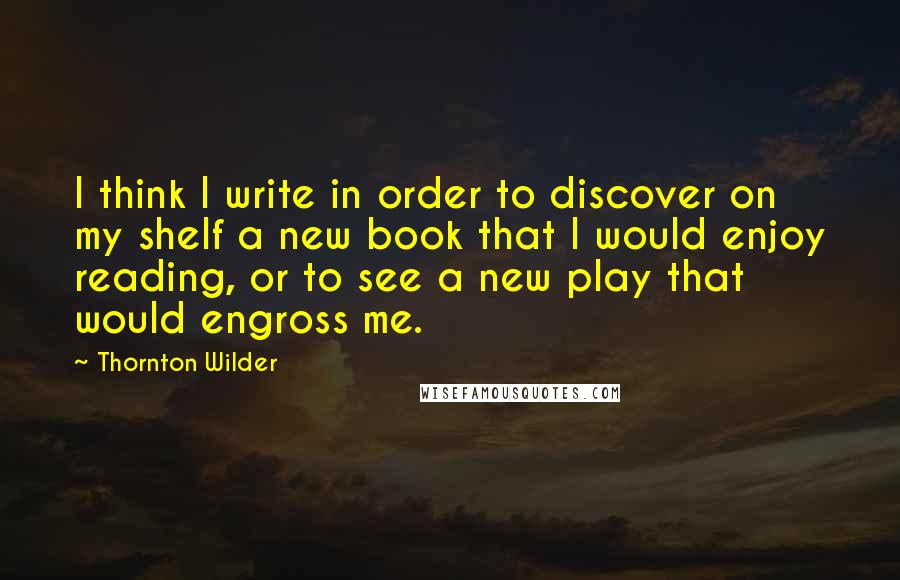 Thornton Wilder Quotes: I think I write in order to discover on my shelf a new book that I would enjoy reading, or to see a new play that would engross me.