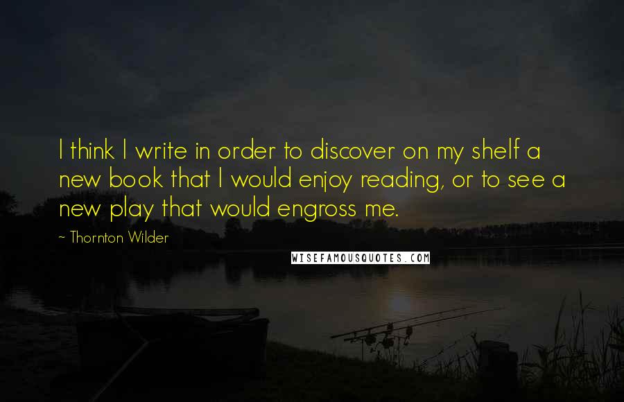 Thornton Wilder Quotes: I think I write in order to discover on my shelf a new book that I would enjoy reading, or to see a new play that would engross me.