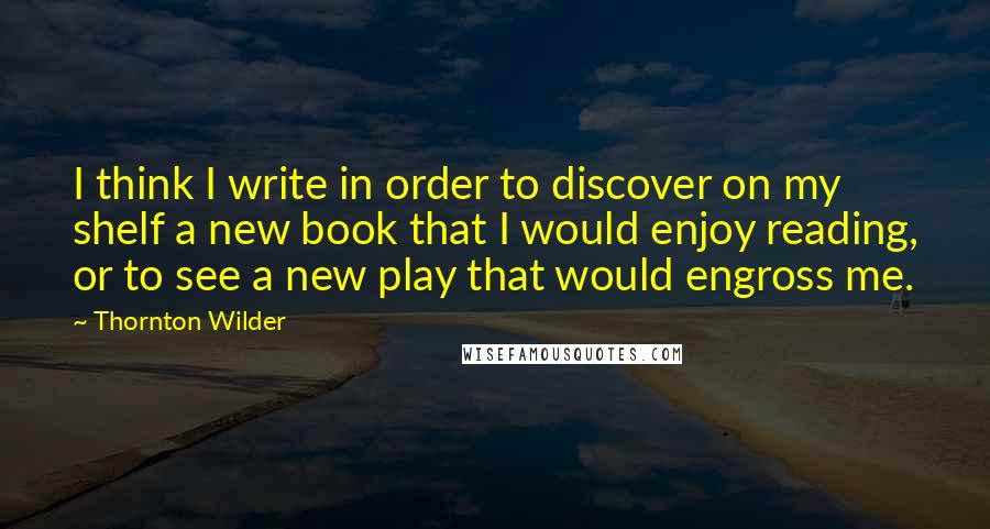 Thornton Wilder Quotes: I think I write in order to discover on my shelf a new book that I would enjoy reading, or to see a new play that would engross me.