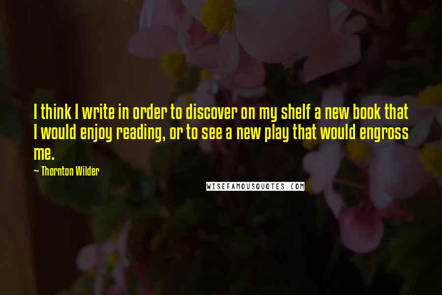 Thornton Wilder Quotes: I think I write in order to discover on my shelf a new book that I would enjoy reading, or to see a new play that would engross me.
