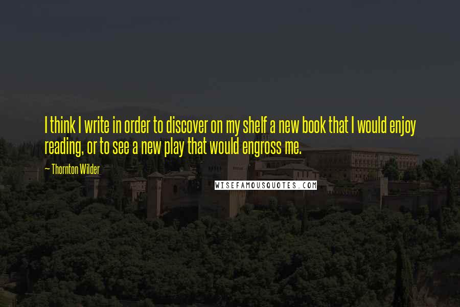 Thornton Wilder Quotes: I think I write in order to discover on my shelf a new book that I would enjoy reading, or to see a new play that would engross me.