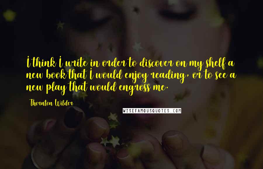 Thornton Wilder Quotes: I think I write in order to discover on my shelf a new book that I would enjoy reading, or to see a new play that would engross me.